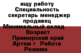 ищу работу › Специальность ­ секретарь,менеджер,продавец › Минимальный оклад ­ 20 000 › Возраст ­ 35 - Приморский край, Артем г. Работа » Резюме   